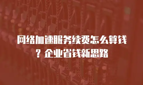 网络加速服务续费怎么算钱？企业省钱新思路