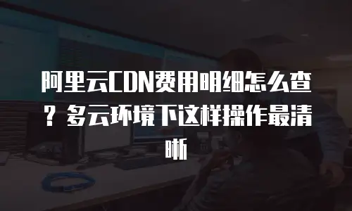 阿里云CDN费用明细怎么查？多云环境下这样操作最清晰
