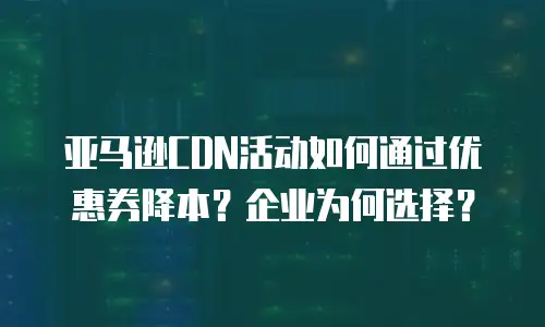 亚马逊CDN活动如何通过优惠券降本？企业为何选择？