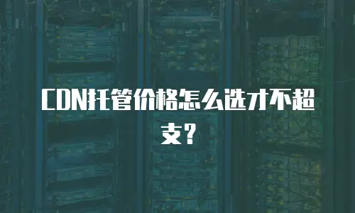 CDN托管价格怎么选才不超支？