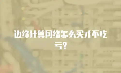 边缘计算网络怎么买才不吃亏？