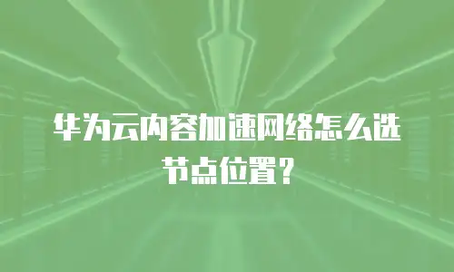 华为云内容加速网络怎么选节点位置？