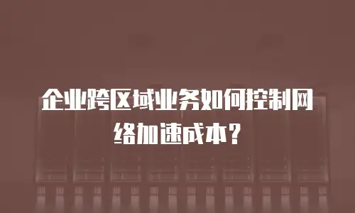 企业跨区域业务如何控制网络加速成本？