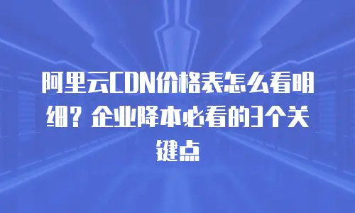 阿里云CDN价格表怎么看明细？企业降本必看的3个关键点