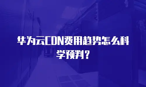 华为云CDN费用趋势怎么科学预判？