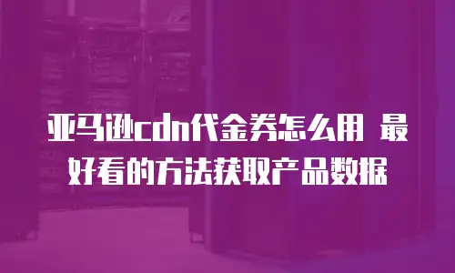 亚马逊cdn代金券怎么用 最好看的方法获取产品数据