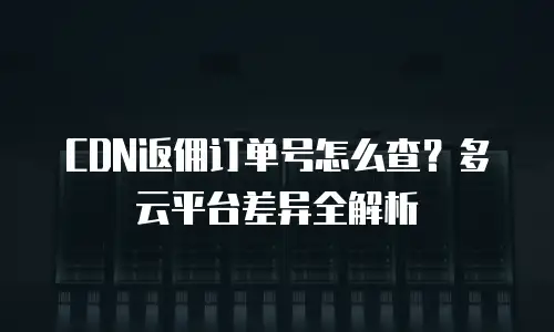 CDN返佣订单号怎么查？多云平台差异全解析