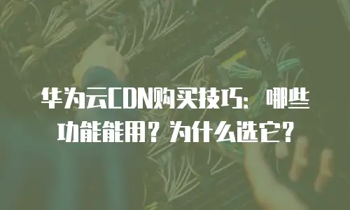 华为云CDN购买技巧：哪些功能能用？为什么选它？