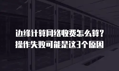 边缘计算网络收费怎么算？操作失败可能是这3个原因
