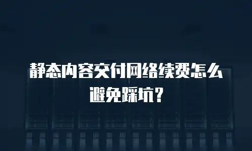 静态内容交付网络续费怎么避免踩坑？