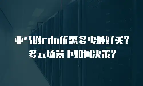 亚马逊cdn优惠多少最好买？多云场景下如何决策？