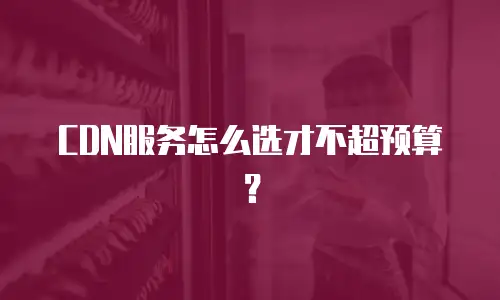 CDN服务怎么选才不超预算？