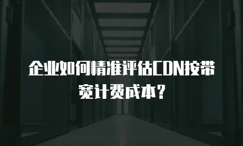 企业如何精准评估CDN按带宽计费成本？
