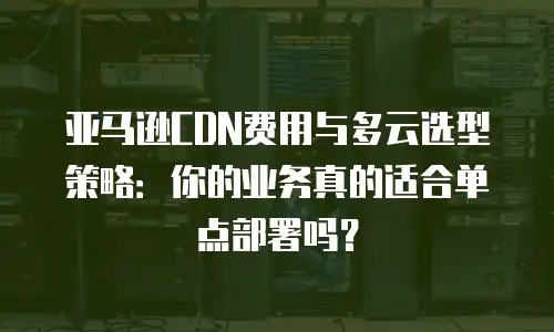 亚马逊CDN费用与多云选型策略：你的业务真的适合单点部署吗？