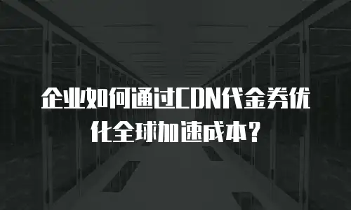 企业如何通过CDN代金券优化全球加速成本？