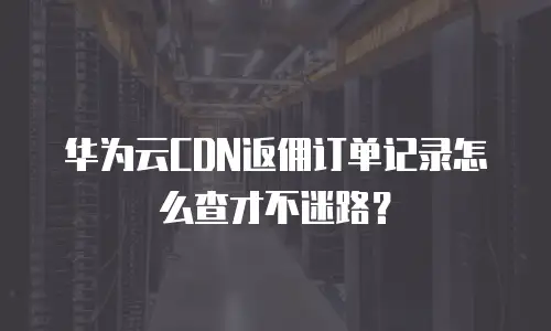 华为云CDN返佣订单记录怎么查才不迷路？