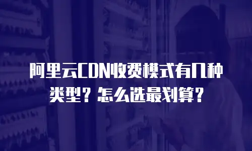阿里云CDN收费模式有几种类型？怎么选最划算？