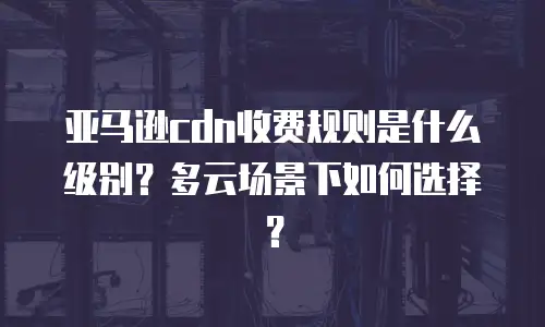 亚马逊cdn收费规则是什么级别？多云场景下如何选择？