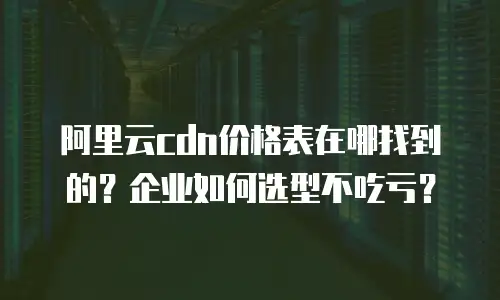 阿里云cdn价格表在哪找到的？企业如何选型不吃亏？