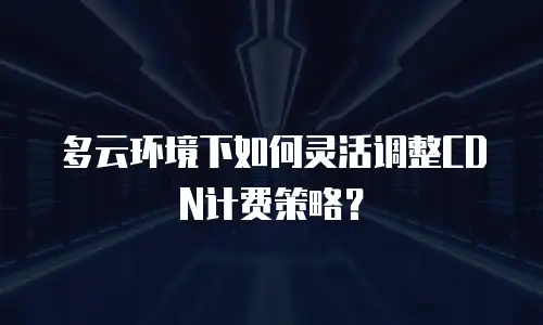 多云环境下如何灵活调整CDN计费策略？