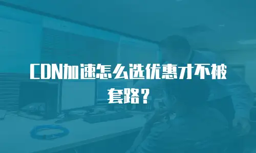 CDN加速怎么选优惠才不被套路？