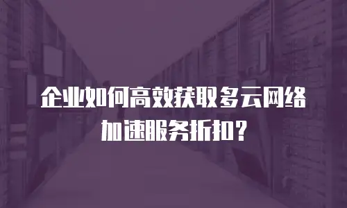 企业如何高效获取多云网络加速服务折扣？