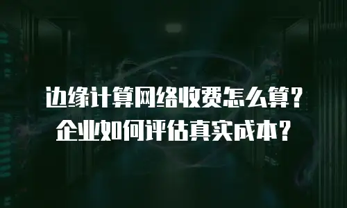 边缘计算网络收费怎么算？企业如何评估真实成本？
