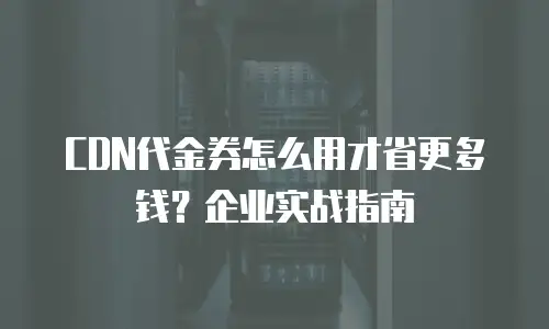 CDN代金券怎么用才省更多钱？企业实战指南