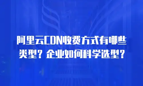 阿里云CDN收费方式有哪些类型？企业如何科学选型？