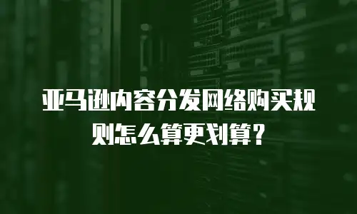 亚马逊内容分发网络购买规则怎么算更划算？