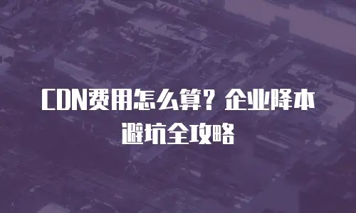 CDN费用怎么算？企业降本避坑全攻略