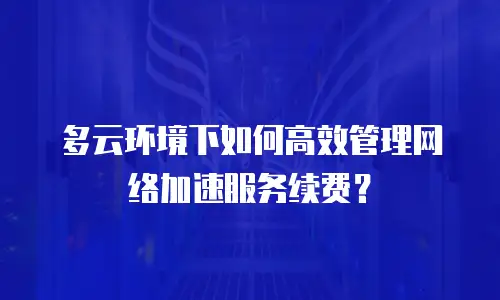 多云环境下如何高效管理网络加速服务续费？