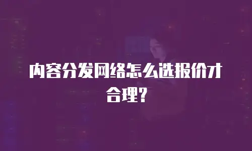内容分发网络怎么选报价才合理？