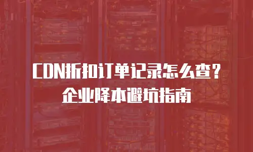 CDN折扣订单记录怎么查？企业降本避坑指南