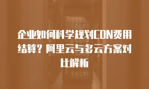 企业如何科学规划CDN费用结算？阿里云与多云方案对比解析