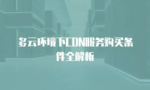 多云环境下CDN服务购买条件全解析