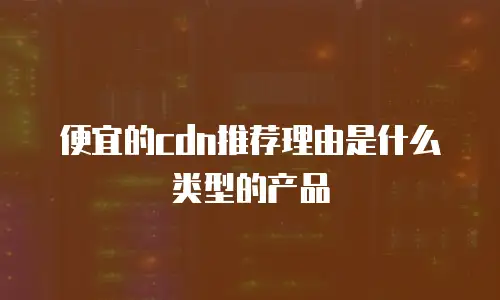 便宜的cdn推荐理由是什么类型的产品