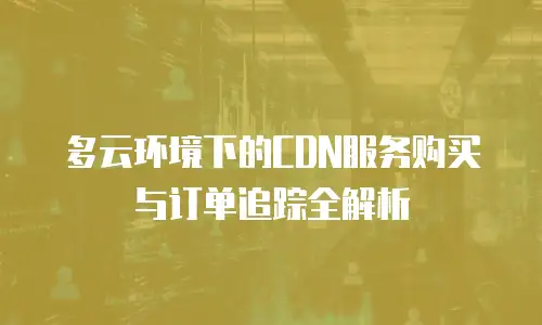 多云环境下的CDN服务购买与订单追踪全解析
