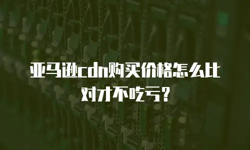 亚马逊cdn购买价格怎么比对才不吃亏？