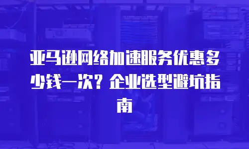 亚马逊网络加速服务优惠多少钱一次？企业选型避坑指南