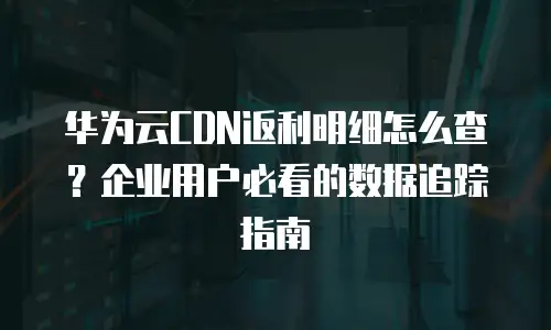 华为云CDN返利明细怎么查？企业用户必看的数据追踪指南