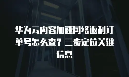 华为云内容加速网络返利订单号怎么查？三步定位关键信息