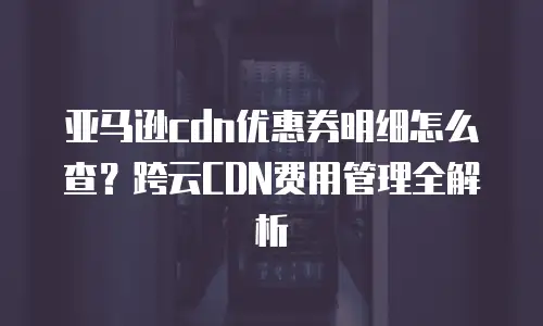 亚马逊cdn优惠券明细怎么查？跨云CDN费用管理全解析