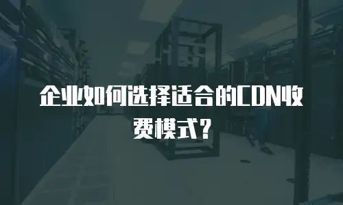 企业如何选择适合的CDN收费模式？