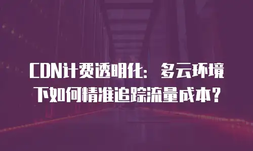 CDN计费透明化：多云环境下如何精准追踪流量成本？
