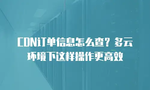 CDN订单信息怎么查？多云环境下这样操作更高效
