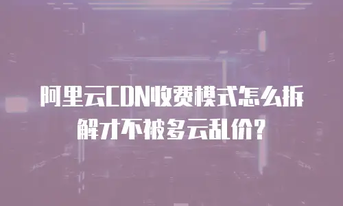 阿里云CDN收费模式怎么拆解才不被多云乱价？