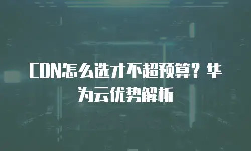 CDN怎么选才不超预算？华为云优势解析