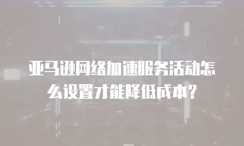亚马逊网络加速服务活动怎么设置才能降低成本？