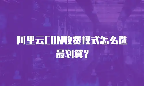 阿里云CDN收费模式怎么选最划算？